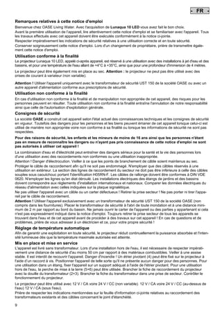 - FR Pos: 50 /Alle Produkte/Länderkennzeichen/03===FR===1.Sprache @ 7mod_1197636154970_0.doc @ 42234 @
-

FR

Pos: 51 /Alle Produkte/Überschriften/H1 Hinweise zu dieser Gebrauchsanleitung @ 10mod_1248768026340_200.doc @ 66254 @

Remarques relatives à cette notice d'emploi
Pos: 52 /Alle Produkte/Hinweise zur Anleitung @ 10mod_1248768082959_200.doc @ 66223 @

Bienvenue chez OASE Living Water. Avec l'acquisition de Lunaqua 10 LED vous avez fait le bon choix.
Avant la première utilisation de l’appareil, lire attentivement cette notice d'emploi et se familiariser avec l'appareil. Tous
les travaux effectués avec cet appareil doivent être exécutés conformément à la notice ci-jointe.
Respecter impérativement les indications de sécurité relatives à une utilisation correcte et en toute sécurité.
Conserver soigneusement cette notice d'emploi. Lors d'un changement de propriétaire, prière de transmettre également cette notice d'emploi.
Pos: 53 /Lampen/Wasserspieltechnik/Lunaqua 10 LED/Bestimmungsgemäße Verwendung Lunaqua 10 LED @ 10mod_1242635432491_200.doc @ 62601 @

Utilisation conforme à la finalité
Le projecteur Lunaqua 10 LED, appelé ci-après appareil, est réservé à une utilisation avec des installations à jet d'eau et des
bassins, et pour une température de l'eau allant de +4°C à +35°C, ainsi que pour une profondeur d'immersion de 4 mètres.
Pos: 54 /Lampen/Wasserspieltechnik/Lunaqua 10 LED/Der Scheinwerfer ist auch trocken aufstellbar @ 10mod_1248866936297_200.doc @ 66934 @

Le projecteur peut être également mis en place au sec. Attention : le projecteur ne peut pas être utilisé avec des
prises de courant à variateur (non variable).
Pos: 55 /Lampen/Wasserspieltechnik/Lunaqua 10 LED/Betreiben mit dem Sicherheitstransformator UST 150 @
10mod_1248875788571_200.doc @ 66984 @
Attention ! Utiliser l'appareil uniquement avec le transformateur de sécurité UST 150 de la société OASE ou avec un
autre appareil d'alimentation conforme aux prescriptions de sécurité.
Pos: 56 /Alle Produkte/Überschriften/H1 Nicht bestimmungsgemäße Verwendung @ 7mod_1204017506555_200.doc @ 44515 @

Utilisation non conforme à la finalité
Pos: 57 /Alle Produkte/Nicht bestimmungsgemäße Verwendung - Gerät @ 7mod_1204017770961_200.doc @ 44567 @

En cas d'utilisation non conforme à la finalité et de manipulation non appropriée de cet appareil, des risques pour les
personnes peuvent en résulter. Toute utilisation non conforme à la finalité entraîne l'annulation de notre responsabilité
ainsi que celle de l'autorisation d'exploitation générale.
Pos: 58 /Alle Produkte/Überschriften/H1 Sicherheitshinweise @ 6mod_1196353926316_200.doc @ 40982 @

Consignes de sécurité
Pos: 59 /Alle Produkte/Sicherheit/SIC Sicherheitshinweise Einleitung @ 7mod_1205310799730_200.doc @ 45454 @

La sociétè OASE a construit cet appareil selon l'état actuel des connaissances techniques et les consignes de sécurité
en vigueur. Toutefois des dangers pour les personnes et les biens peuvent émaner de cet appareil lorsque celui-ci est
utilisé de manière non appropriée voire non conforme à sa finalité ou lorsque les informations de sécurité ne sont pas
respectées.
Pos: 60 /Alle Produkte/Sicherheit/SIC Kinder und Jugendliche unter 16 Jahren @ 10mod_1248435245769_200.doc @ 65254 @

Pour des raisons de sécurité, les enfants et les mineurs de moins de 16 ans ainsi que les personnes n'étant
pas en mesure de reconnaître les dangers ou n'ayant pas pris connaissance de cette notice d'emploi ne sont
pas autorisés à utiliser cet appareil !
Pos: 61 /Lampen/Wasserspieltechnik/Lunaqua 10/Die Kombination von Wasser Lunaqua 10 @ 4mod_1154677531928_200.doc @ 22836 @

La combinaison d'eau et d'électricité peut entraîner des dangers sérieux pour la santé et la vie des personnes lors
d'une utilisation avec des raccordements non conformes ou une utilisation inappropriée.
Attention ! Danger d'électrocution. Veiller à ce que les points de branchement de câble soient maintenus au sec.
Protéger le câble de raccordement afin qu'il ne soit pas endommagé. N'employer que des câbles réservés à une
utilisation en extérieur. La section des lignes de raccordement du secteur ne doit pas être inférieure à celle des câbles
souples sous caoutchouc portant l'identification H05RN-F. Les câbles de rallonge doivent être conformes à DIN VDE
0620. N'employer les lignes qu'en état déroulé. Les installations électriques des étangs de jardins et des bassins
doivent correspondre aux règlements d'installation internationaux et nationaux. Comparer les données électriques du
réseau d'alimentation avec celles indiquées sur la plaque signalétique.
Ne pas utiliser l'appareil avec un câble ou un carter défectueux ! Retirer la prise secteur ! Ne pas porter ni tirer l'appareil par le câble de raccordement.
Attention ! Utiliser l'appareil exclusivement avec un transformateur de sécurité UST 150 de la société OASE (non
compris dans les fournitures). Placer le transformateur de sécurité à l'abri de toute inondation et à une distance minimum de 2 m par rapport au bord du bassin. Ne jamais ouvrir le carter de l'appareil ou des parties y appartenant si cela
n'est pas expressément indiqué dans la notice d'emploi. Toujours retirer la prise secteur de tous les appareils se
trouvant dans l'eau et de cet appareil avant de procéder à des travaux sur cet appareil ! En cas de questions et de
problèmes, prière de vous adresser à un électricien et ce, pour votre propre sécurité !
Pos: 62 /Lampen/Wasserspieltechnik/Lunaqua 10 LED/Automatische Temperaturregelung Lunaqua 10 LED @ 10mod_1242636242490_200.doc @ 62709 @

Réglage de température automatique
Afin de garantir une exploitation en toute sécurité, le projecteur réduit continuellement la puissance absorbée et l'intensité lumineuse dès que la température maximale autorisée est atteinte.
Pos: 63 /Lampen/Wasserspieltechnik/Lunaqua 10 LED/Aufstellen und Inbetriebnahme Lunaqua 10 LED @ 10mod_1242635682399_200.doc @ 62628 @

Mis en place et mise en service
L'appareil est livré sans transformateur. Lors d'une installation hors de l'eau, il est nécessaire de respecter impérativement une distance de sécurité d'au moins 50 cm par rapport à des matériaux combustibles. Veiller à une assise
stable. Il est interdit de recouvrir l'appareil. Danger d'incendie ! Un étrier pivotant (4) peut être fixé sur le projecteur à
l'aide d’un raccord à vis. Positionner l'appareil de telle sorte qu'il ne présente aucun danger pour des personnes. Pour
une utilisation dans un étang, fixer l'appareil sur un support adéquat à l'aide de l'étrier pivotant. Pour une utilisation
hors de l'eau, la perche de mise à la terre (5+6) peut être utilisée. Brancher la fiche de raccordement du projecteur
avec la douille du transformateur (2+3). Brancher la fiche du transformateur dans une prise de secteur. Contrôler le
fonctionnement du projecteur.
Pos: 64 /Lampen/Wasserspieltechnik/Lunaqua 10 LED/Aufstellen Lunaqua LED @ 10mod_1248686494576_200.doc @ 65514 @

Le projecteur peut être utilisé avec 12 V / CA voire 24 V / CC (non variable). 12 V / CA voire 24 V / CC (au-dessus de
l'eau) 12 V / CA (sous l'eau).
Prière de respecter les indications mentionnées sur la feuille d'information ci-jointe relatives au raccordement des
transformateurs existants et des câbles concernant le joint d'étanchéité.
Pos: 65 /Lampen/Wasserspieltechnik/Lunaqua 10 LED/Auswechseln des Leuchtmittels Lunaqua 10 LED @ 10mod_1242635805941_200.doc @ 62655 @

9

-

 