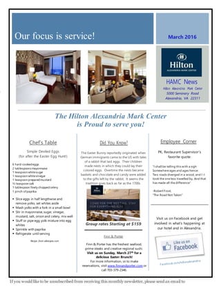 o
March 2016
The Hilton Alexandria Mark Center
is Proud to serve you!
Our focus is service!
HAMC News
Hilton Alexand ria Mark Center
5000 Seminary Road
Alexandria, VA 22311
www.alexandria.hilton.com
Employee Corner
PK, Restaurant Supervisor’s
favorite quote:
“I shall be telling this with a sigh
Somewhere ages and ages hence:
Two roads diverged in a wood, and I -I
took the one less travelled by, And that
has made all the difference”
-Robert Frost,
“The Road Not Taken”
Visit us on Facebook and get
involved in what’s happening at
our hotel and in Alexandria.
If you would like to be unsubscribed from receiving this monthly newsletter, please send an email to
Chef’s Table
Simple Deviled Eggs
(for after the Easter Egg Hunt!)
6 hard-cookedeggs
2 tablespoonsmayonnaise
1 teaspoon whitesugar
1 teaspoon whitevinegar
1 teaspoon preparedmustard
½ teaspoon salt
1 tablespoon finely choppedcelery
1 pinch ofpaprika
 Slice eggs in half lengthwise and
remove yolks, set whites aside
 Mash yolks with a fork in a small bowl
 Stir in mayonnaise, sugar, vinegar,
mustard, salt, onion and celery, mix well
 Stuff or pipe egg yolk mixture into egg
whites
 Sprinkle with paprika
 Refrigerate until serving
Recipe from allrecipes.com
_____________________________________________________
______________
Did You Know?
The Easter Bunny reportedly originated when
German immigrants came to the US with tales
of a rabbit that laid eggs. Their children
made nests in which they could lay their
colored eggs. Overtime the nests became
baskets and chocolate and candy were added
to the gifts left by the rabbit. It seems the
tradition goes back as far as the 1700s.
Group rates Starting at $159
Finn & Porter
Finn & Porter has the freshest seafood,
prime steaks and creative regional sushi.
Visit us on Sunday, March 27th
for a
delicious Easter Brunch!
For more information, or to make
reservations, visit www.finnandporter.com or
call 703-379-2346.
 