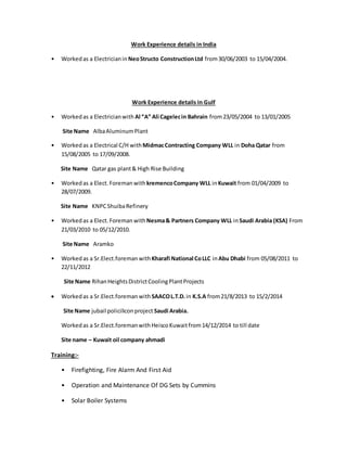 Work Experience details in India
• Workedas a Electricianin NeoStructo ConstructionLtd from30/06/2003 to 15/04/2004.
Work Experience details in Gulf
• Workedas a Electricianwith Al “A” Ali Cagelecin Bahrain from23/05/2004 to 13/01/2005
Site Name AlbaAluminumPlant
• Workedas a Electrical C/H withMidmacContracting Company WLL in Doha Qatar from
15/08/2005 to 17/09/2008.
Site Name Qatar gas plant& High Rise Building
• Workedas a Elect.Foreman withkremencoCompany WLL inKuwait from 01/04/2009 to
28/07/2009.
Site Name KNPCShuibaRefinery
• Workedas a Elect.Foreman withNesma& Partners Company WLL inSaudi Arabia (KSA) From
21/03/2010 to 05/12/2010.
Site Name Aramko
• Workedas a Sr.Elect.foreman withKharafi National CoLLC inAbu Dhabi from 05/08/2011 to
22/11/2012
Site Name RihanHeightsDistrictCoolingPlantProjects
 Workedas a Sr.Elect.foreman withSAACOL.T.D.in K.S.A from21/8/2013 to 15/2/2014
Site Name jubail policiliconproject Saudi Arabia.
Workedas a Sr.Elect.foremanwithHeiscoKuwaitfrom14/12/2014 to till date
Site name – Kuwait oil company ahmadi
Training:-
• Firefighting, Fire Alarm And First Aid
• Operation and Maintenance Of DG Sets by Cummins
• Solar Boiler Systems
 
