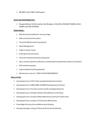 • MV MCC and LV MCC Switch gears
RULES AND RESPONSIBILITIES:-
• Responsibility of all the function like EB power, CHILLERS, COOLING TOWERS, AHU’s
PUMPS and FIRE SYSTEMS.
MONITORING:-
• MonthlyFeederload&earth- neutral voltage.
• AMC servicesfromthe venders
• PreventiveMaintenance of equipments
• SparesManagements
• Target on powersaving
• Auditingof toolsandmeters
• Preventivemaintenancechecklistprepared
• Daily,monthly,Quarterly,half yearly,annuallyreportspreparedlikeaspowerconsumption
• Shiftschedule prepared
• Implementation of plantequipments
• Maintenance teamaim“ ZERO FAILURE PERFORMANCE”
Nature of Job:-
• HavingExperience InHT/LTcable LayingGlandingAndtermination
• HavingExperience inMDB,SMDB, & SMHDB Glandingandtermination.
• HavingExperience infire alarmsystem (smoke,heat&gas detectors).
• HavingExperience inAll type of Starter,RelayMaintainsandTesting.
• HavingExperience inAll type of MotorMaintenance andFaultTrouble shoot.
• HavingExperience inall type of TransformersMaintenance
• Knowledgeof ConstructionandMaintenance Drawing
• HavingKnowledge inall type of Electrical &InstrumentsWorketc.
 