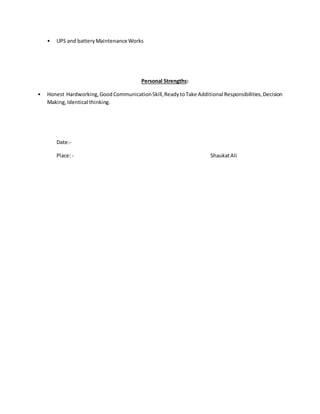 • UPS and batteryMaintenance Works
Personal Strengths:
• Honest Hardworking,GoodCommunicationSkill,ReadytoTake Additional Responsibilities,Decision
Making,Identical thinking.
Date:-
Place:- ShaukatAli
 