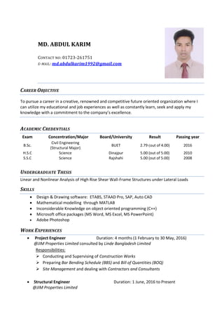 MD. ABDUL KARIM
CONTACT NO: 01723-261751
E-MAIL: md.abdulkarim1992@gmail.com
CAREER OBJECTIVE
To pursue a career in a creative, renowned and competitive future oriented organization where I
can utilize my educational and job experiences as well as constantly learn, seek and apply my
knowledge with a commitment to the company’s excellence.
ACADEMIC CREDENTIALS
Exam Concentration/Major Board/University Result Passing year
B.Sc.
Civil Engineering
(Structural Major)
BUET 2.79 (out of 4.00) 2016
H.S.C Science Dinajpur 5.00 (out of 5.00) 2010
S.S.C Science Rajshahi 5.00 (out of 5.00) 2008
UNDERGRADUATE THESIS
Linear and Nonlinear Analysis of High Rise Shear Wall-Frame Structures under Lateral Loads
SKILLS
WORK EXPERIENCES
 Project Engineer Duration: 4 months (1 February to 30 May, 2016)
@JIM Properties Limited consulted by Linde Bangladesh Limited
Responsibilities:
 Conducting and Supervising of Construction Works
 Preparing Bar Bending Schedule (BBS) and Bill of Quantities (BOQ)
 Site Management and dealing with Contractors and Consultants
 Structural Engineer Duration: 1 June, 2016 to Present
@JIM Properties Limited
 Design & Drawing software: ETABS, STAAD Pro, SAP, Auto CAD
 Mathematical modelling through MATLAB
 Inconsiderable Knowledge on object oriented programming (C++)
 Microsoft office packages (MS Word, MS Excel, MS PowerPoint)
 Adobe Photoshop
 