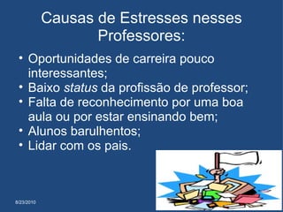 8/23/2010 Causas de Estresses nesses Professores: Oportunidades de carreira pouco interessantes;  Baixo  status  da profissão de professor;  Falta de reconhecimento por uma boa aula ou por estar ensinando bem;  Alunos barulhentos;  Lidar com os pais.  