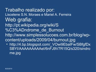 8/23/2010 Trabalho realizado por: Liscelene S.N. Moraes e Mariel A. Ferreira Web grafia: http://pt.wikipedia.org/wiki/S%C3%ADndrome_de_Burnout http://www.simplessolucoes.com.br/blog/wp-content/uploads/2009/04/burnout.jpg http://4.bp.blogspot.com/_VOwi9EbaIFw/SBfgfDxSBYI/AAAAAAAAAeI/6nFJ9V7R15Q/s320/sindrome.jpg 
