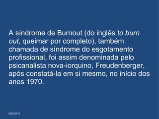 8/23/2010 A síndrome de Burnout (do inglês  to burn out , queimar por completo), também chamada de síndrome do esgotamento profissional, foi assim denominada pelo psicanalista nova-iorquino, Freudenberger, após constatá-la em si mesmo, no início dos anos 1970. 