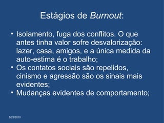 8/23/2010 Estágios de  Burnout : Isolamento, fuga dos conflitos. O que antes tinha valor sofre desvalorização: lazer, casa, amigos, e a única medida da auto-estima é o trabalho; Os contatos sociais são repelidos, cinismo e agressão são os sinais mais evidentes; Mudanças evidentes de comportamento;  