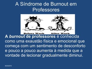 8/23/2010 A Síndrome de Burnout em Professores A  burnout  de professores  é conhecida como uma exaustão física e emocional que começa com um sentimento de desconforto e pouco a pouco aumenta à medida que a vontade de lecionar gradualmente diminui.  