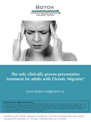 The only clinically proven preventative
treatment for adults with Chronic Migraine*
www.botox-migraine.ca
onabotulinumtoxinA
injection!
Botox!
*patients with Chronic Migraine experience 12 fewer headache days per month
compared to baseline (vs. 10 days with placebo) at 24 weeks1
WARNING: DISTANT SPREAD OF TOXIN EFFECT
Postmarketing reports indicate that the effects of BOTOX® and all botulinum toxin products may spread from the area of injection to produce
symptoms consistent with botulinum toxin effects. These symptoms have been reported hours to weeks after injection. Swallowing and
breathing difﬁculties can be life threatening, and there have been reports of death. The risk of symptoms is probably greatest in children treated
for spasticity, but symptoms can also occur in adults treated for spasticity and other conditions, particularly in those patients who have an
underlying condition that would predispose them to these symptoms.
 