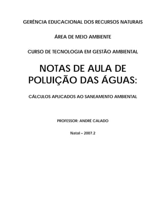 GERÊNCIA EDUCACIONAL DOS RECURSOS NATURAIS
ÁREA DE MEIO AMBIENTE
CURSO DE TECNOLOGIA EM GESTÃO AMBIENTAL
NOTAS DE AULA DE
POLUIÇÃO DAS ÁGUAS:
CÁLCULOS APLICADOS AO SANEAMENTO AMBIENTAL
PROFESSOR: ANDRÉ CALADO
Natal – 2007.2
 