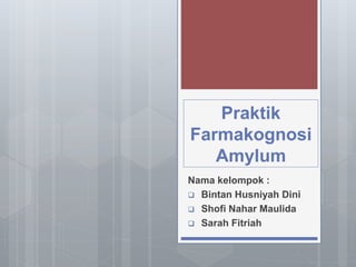 Praktik
Farmakognosi
Amylum
Nama kelompok :
 Bintan Husniyah Dini
 Shofi Nahar Maulida
 Sarah Fitriah
 