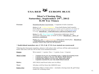 46
USA RED EUROPE BLUE
Men’s Closing Day
Saturday, September 29th
, 2012
8:30 Tee Times
Format: Modified Ryder Cup format. 3 separate 6 hole matches
Holes 1 - 6: Yellow Highlight Four-ball (better-ball match)
Four Ball is a match pitting two teams of two players (a total of
four balls being played) against each other using better-ball
scoring. Handicap – Full allowance off lowest player of 4.
Holes 7 - 12: Blue Highlight Foursomes (alternate shot)*
Twosome alternate shot. (2 balls in play). Handicap – 50% of
partners combined.
Holes 13 - 18: Orange Highlight Individual match play. Handicap
– Full allowance off lowest player of the 2.
Strokes where they fall for all matches.
* Individual matches are 1 VS 3 & 2 VS 4 as stated on scorecard
*During the foursome matches, players will select who will tee off the odd numbered
holes and who will tee off on the even numbered holes.
Points: Win match = 1 point, Ties = ½ point, Loss = 0 point
Men’s Club - 2 points if you are on winning team, 1 point if on losing team
- 1 point per player if you win Better Ball Match
- 2 points per player if you win Alternate Shot
- 3 points earned if you win individual match
Rules: All USGA and local rules are in effect.
Tees: All play will be from the GREEN tees.
Entry Fee: $30 (Non Men’s Club only) – includes closing toast & golf shop
credit for winning team.
 
