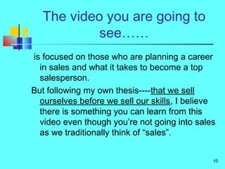 10
The video you are going to
see……
is focused on those who are planning a career
in sales and what it takes to become a t...