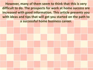 However, many of them seem to think that this is very
difficult to do. The prospects for work at home success are
increased with good information. This article presents you
with ideas and tips that will get you started on the path to
              a successful home business career.
 