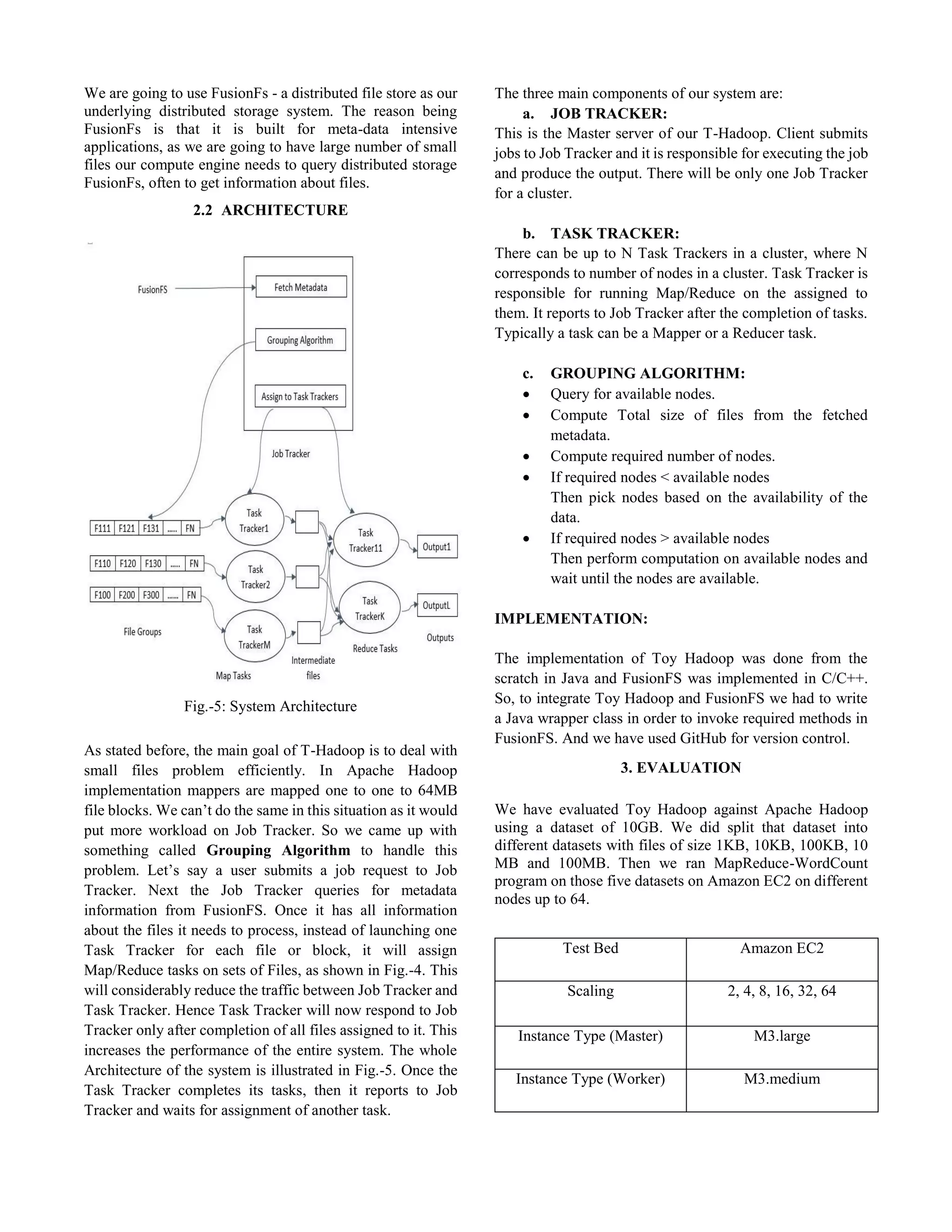We are going to use FusionFs - a distributed file store as our
underlying distributed storage system. The reason being
FusionFs is that it is built for meta-data intensive
applications, as we are going to have large number of small
files our compute engine needs to query distributed storage
FusionFs, often to get information about files.
2.2 ARCHITECTURE
Fig.-5: System Architecture
As stated before, the main goal of T-Hadoop is to deal with
small files problem efficiently. In Apache Hadoop
implementation mappers are mapped one to one to 64MB
file blocks. We can’t do the same in this situation as it would
put more workload on Job Tracker. So we came up with
something called Grouping Algorithm to handle this
problem. Let’s say a user submits a job request to Job
Tracker. Next the Job Tracker queries for metadata
information from FusionFS. Once it has all information
about the files it needs to process, instead of launching one
Task Tracker for each file or block, it will assign
Map/Reduce tasks on sets of Files, as shown in Fig.-4. This
will considerably reduce the traffic between Job Tracker and
Task Tracker. Hence Task Tracker will now respond to Job
Tracker only after completion of all files assigned to it. This
increases the performance of the entire system. The whole
Architecture of the system is illustrated in Fig.-5. Once the
Task Tracker completes its tasks, then it reports to Job
Tracker and waits for assignment of another task.
The three main components of our system are:
a. JOB TRACKER:
This is the Master server of our T-Hadoop. Client submits
jobs to Job Tracker and it is responsible for executing the job
and produce the output. There will be only one Job Tracker
for a cluster.
b. TASK TRACKER:
There can be up to N Task Trackers in a cluster, where N
corresponds to number of nodes in a cluster. Task Tracker is
responsible for running Map/Reduce on the assigned to
them. It reports to Job Tracker after the completion of tasks.
Typically a task can be a Mapper or a Reducer task.
c. GROUPING ALGORITHM:
 Query for available nodes.
 Compute Total size of files from the fetched
metadata.
 Compute required number of nodes.
 If required nodes < available nodes
Then pick nodes based on the availability of the
data.
 If required nodes > available nodes
Then perform computation on available nodes and
wait until the nodes are available.
IMPLEMENTATION:
The implementation of Toy Hadoop was done from the
scratch in Java and FusionFS was implemented in C/C++.
So, to integrate Toy Hadoop and FusionFS we had to write
a Java wrapper class in order to invoke required methods in
FusionFS. And we have used GitHub for version control.
3. EVALUATION
We have evaluated Toy Hadoop against Apache Hadoop
using a dataset of 10GB. We did split that dataset into
different datasets with files of size 1KB, 10KB, 100KB, 10
MB and 100MB. Then we ran MapReduce-WordCount
program on those five datasets on Amazon EC2 on different
nodes up to 64.
Test Bed Amazon EC2
Scaling 2, 4, 8, 16, 32, 64
Instance Type (Master) M3.large
Instance Type (Worker) M3.medium
 