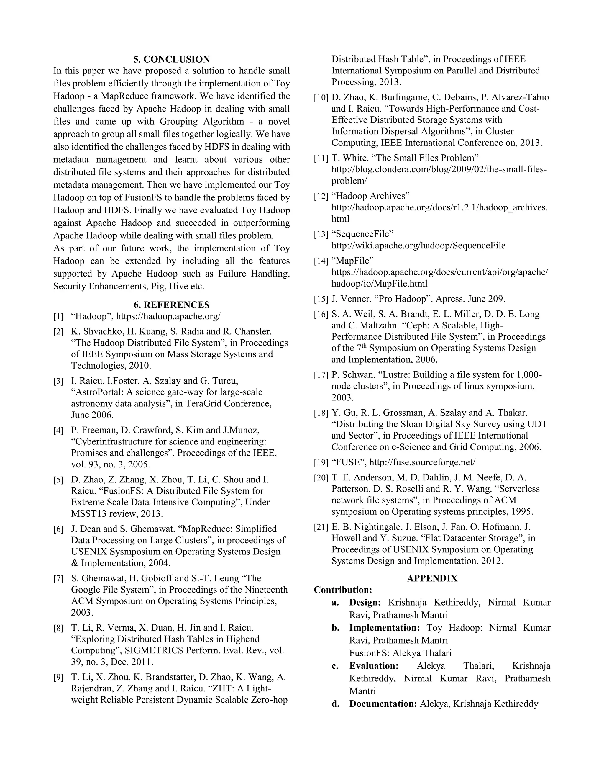 5. CONCLUSION
In this paper we have proposed a solution to handle small
files problem efficiently through the implementation of Toy
Hadoop - a MapReduce framework. We have identified the
challenges faced by Apache Hadoop in dealing with small
files and came up with Grouping Algorithm - a novel
approach to group all small files together logically. We have
also identified the challenges faced by HDFS in dealing with
metadata management and learnt about various other
distributed file systems and their approaches for distributed
metadata management. Then we have implemented our Toy
Hadoop on top of FusionFS to handle the problems faced by
Hadoop and HDFS. Finally we have evaluated Toy Hadoop
against Apache Hadoop and succeeded in outperforming
Apache Hadoop while dealing with small files problem.
As part of our future work, the implementation of Toy
Hadoop can be extended by including all the features
supported by Apache Hadoop such as Failure Handling,
Security Enhancements, Pig, Hive etc.
6. REFERENCES
[1] “Hadoop”, https://hadoop.apache.org/
[2] K. Shvachko, H. Kuang, S. Radia and R. Chansler.
“The Hadoop Distributed File System”, in Proceedings
of IEEE Symposium on Mass Storage Systems and
Technologies, 2010.
[3] I. Raicu, I.Foster, A. Szalay and G. Turcu,
“AstroPortal: A science gate-way for large-scale
astronomy data analysis”, in TeraGrid Conference,
June 2006.
[4] P. Freeman, D. Crawford, S. Kim and J.Munoz,
“Cyberinfrastructure for science and engineering:
Promises and challenges”, Proceedings of the IEEE,
vol. 93, no. 3, 2005.
[5] D. Zhao, Z. Zhang, X. Zhou, T. Li, C. Shou and I.
Raicu. “FusionFS: A Distributed File System for
Extreme Scale Data-Intensive Computing”, Under
MSST13 review, 2013.
[6] J. Dean and S. Ghemawat. “MapReduce: Simplified
Data Processing on Large Clusters”, in proceedings of
USENIX Sysmposium on Operating Systems Design
& Implementation, 2004.
[7] S. Ghemawat, H. Gobioff and S.-T. Leung “The
Google File System”, in Proceedings of the Nineteenth
ACM Symposium on Operating Systems Principles,
2003.
[8] T. Li, R. Verma, X. Duan, H. Jin and I. Raicu.
“Exploring Distributed Hash Tables in Highend
Computing”, SIGMETRICS Perform. Eval. Rev., vol.
39, no. 3, Dec. 2011.
[9] T. Li, X. Zhou, K. Brandstatter, D. Zhao, K. Wang, A.
Rajendran, Z. Zhang and I. Raicu. “ZHT: A Light-
weight Reliable Persistent Dynamic Scalable Zero-hop
Distributed Hash Table”, in Proceedings of IEEE
International Symposium on Parallel and Distributed
Processing, 2013.
[10] D. Zhao, K. Burlingame, C. Debains, P. Alvarez-Tabio
and I. Raicu. “Towards High-Performance and Cost-
Effective Distributed Storage Systems with
Information Dispersal Algorithms”, in Cluster
Computing, IEEE International Conference on, 2013.
[11] T. White. “The Small Files Problem”
http://blog.cloudera.com/blog/2009/02/the-small-files-
problem/
[12] “Hadoop Archives”
http://hadoop.apache.org/docs/r1.2.1/hadoop_archives.
html
[13] “SequenceFile”
http://wiki.apache.org/hadoop/SequenceFile
[14] “MapFile”
https://hadoop.apache.org/docs/current/api/org/apache/
hadoop/io/MapFile.html
[15] J. Venner. “Pro Hadoop”, Apress. June 209.
[16] S. A. Weil, S. A. Brandt, E. L. Miller, D. D. E. Long
and C. Maltzahn. “Ceph: A Scalable, High-
Performance Distributed File System”, in Proceedings
of the 7th
Symposium on Operating Systems Design
and Implementation, 2006.
[17] P. Schwan. “Lustre: Building a file system for 1,000-
node clusters”, in Proceedings of linux symposium,
2003.
[18] Y. Gu, R. L. Grossman, A. Szalay and A. Thakar.
“Distributing the Sloan Digital Sky Survey using UDT
and Sector”, in Proceedings of IEEE International
Conference on e-Science and Grid Computing, 2006.
[19] “FUSE”, http://fuse.sourceforge.net/
[20] T. E. Anderson, M. D. Dahlin, J. M. Neefe, D. A.
Patterson, D. S. Roselli and R. Y. Wang. “Serverless
network file systems”, in Proceedings of ACM
symposium on Operating systems principles, 1995.
[21] E. B. Nightingale, J. Elson, J. Fan, O. Hofmann, J.
Howell and Y. Suzue. “Flat Datacenter Storage”, in
Proceedings of USENIX Symposium on Operating
Systems Design and Implementation, 2012.
APPENDIX
Contribution:
a. Design: Krishnaja Kethireddy, Nirmal Kumar
Ravi, Prathamesh Mantri
b. Implementation: Toy Hadoop: Nirmal Kumar
Ravi, Prathamesh Mantri
FusionFS: Alekya Thalari
c. Evaluation: Alekya Thalari, Krishnaja
Kethireddy, Nirmal Kumar Ravi, Prathamesh
Mantri
d. Documentation: Alekya, Krishnaja Kethireddy
 