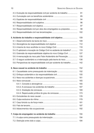 10 Sebastião Geraldo de Oliveira
4.3. Evolução da responsabilidade civil por acidente do trabalho................... 	81
4.4. Cumulação com os benefícios acidentários ............................................ 	85
4.5. Espécies de responsabilidade civil........................................................... 	94
4.6. Responsabilidade civil subjetiva............................................................... 	96
4.7. Responsabilidade civil objetiva................................................................. 	97
4.8. Responsabilidade civil por atos dos empregados ou prepostos............... 	98
4.9. Responsabilidade civil nas terceirizações................................................ 	102
5. Acidente do trabalho e responsabilidade civil objetiva............................. 	109
5.1. Desenvolvimento da teoria do risco.......................................................... 	109
5.2. Abrangência da responsabilidade civil objetiva ....................................... 	112
5.3. A teoria do risco acolhida no novo Código Civil........................................ 	118
5.4. É aplicável a inovação do Código Civil no acidente do trabalho?............ 	119
5.5. Extensão da responsabilidade objetiva do novo Código Civil.................. 	127
5.6. A mensuração do risco pelo Fator Acidentário de Prevenção.................. 	135
5.7. O seguro acidentário e a indenização pela teoria do risco....................... 	138
5.8. Perspectivas da responsabilidade civil por acidente do trabalho............. 	142
6. Nexo causal no acidente do trabalho ......................................................... 	 152
6.1. Causalidade como pressuposto da indenização...................................... 	152
6.2. Enfoque acidentário e da responsabilidade civil....................................... 	155
6.3. Nexo nos acidentes e doenças ocupacionais........................................... 	161
6.4. Nexo concausal........................................................................................ 	165
6.4.1. Conceito e abrangência ................................................................. 	165
6.4.2. A concausa nos acidentes do trabalho........................................... 	167
6.4.3. Gradação da concausa................................................................... 	169
6.4.4. Repercussão jurídica do grau da concausa.................................... 	173
6.5. Excludentes do nexo causal..................................................................... 	178
6.6. Culpa exclusiva da vítima......................................................................... 	179
6.7. Caso fortuito ou de força maior................................................................. 	181
6.8. Fato de terceiro......................................................................................... 	187
6.9. Adoecimentos não ocupacionais ............................................................. 	192
7. Culpa do empregador no acidente do trabalho ......................................... 	 194
7.1. A culpa como pressuposto da indenização............................................... 	194
7.2. Distinção entre dolo e culpa...................................................................... 	194
 