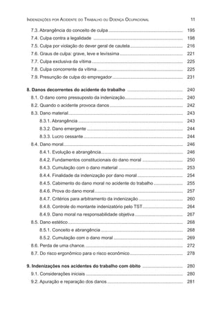 11Indenizações por Acidente do Trabalho ou Doença Ocupacional
7.3. Abrangência do conceito de culpa............................................................ 	195
7.4. Culpa contra a legalidade ........................................................................ 	198
7.5. Culpa por violação do dever geral de cautela........................................... 	216
7.6. Graus de culpa: grave, leve e levíssima................................................... 	221
7.7. Culpa exclusiva da vítima......................................................................... 	225
7.8. Culpa concorrente da vítima..................................................................... 	225
7.9. Presunção de culpa do empregador......................................................... 	231
8. Danos decorrentes do acidente do trabalho ............................................. 	 240
8.1. O dano como pressuposto da indenização............................................... 	240
8.2. Quando o acidente provoca danos........................................................... 	242
8.3. Dano material............................................................................................ 	243
8.3.1. Abrangência.................................................................................... 	243
8.3.2. Dano emergente............................................................................. 	244
8.3.3. Lucro cessante................................................................................ 	244
8.4. Dano moral............................................................................................... 	246
8.4.1. Evolução e abrangência.................................................................. 	246
8.4.2. Fundamentos constitucionais do dano moral ................................. 	250
8.4.3. Cumulação com o dano material.................................................... 	253
8.4.4. Finalidade da indenização por dano moral..................................... 	254
8.4.5. Cabimento do dano moral no acidente do trabalho........................ 	255
8.4.6. Prova do dano moral....................................................................... 	257
8.4.7. Critérios para arbitramento da indenização.................................... 	260
8.4.8. Controle do montante indenizatório pelo TST................................. 	264
8.4.9. Dano moral na responsabilidade objetiva....................................... 	267
8.5. Dano estético............................................................................................ 	268
8.5.1. Conceito e abrangência.................................................................. 	268
8.5.2. Cumulação com o dano moral........................................................ 	 269
8.6. Perda de uma chance............................................................................... 	272
8.7. Do risco ergonômico para o risco econômico........................................... 	278
9. Indenizações nos acidentes do trabalho com óbito ................................. 	 280
9.1. Considerações iniciais.............................................................................. 	280
9.2. Apuração e reparação dos danos............................................................. 	281
 