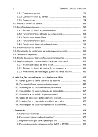 12 Sebastião Geraldo de Oliveira
9.2.1. Danos emergentes.......................................................................... 	281
9.2.2. Lucros cessantes ou pensão.......................................................... 	282
9.2.3. Danos morais.................................................................................. 	284
9.3. Natureza jurídica da pensão..................................................................... 	286
9.4. Beneficiários da pensão............................................................................ 	291
9.4.1. Titulares do direito ao pensionamento............................................ 	291
9.4.2. Pensionamento do cônjuge ou companheiro.................................. 	293
9.4.3. Pensionamento dos filhos............................................................... 	296
9.4.4. Pensionamento dos pais................................................................. 	297
9.4.5. Pensionamento de outros beneficiários.......................................... 	299
9.5. Base de cálculo da pensão....................................................................... 	300
9.6. Constituição de capital para garantia do pensionamento......................... 	305
9.7. Termo final da pensão .............................................................................. 	311
9.8. Direito de acrescer dos beneficiários remanescentes.............................. 	319
9.9. Legitimidade para postular a indenização por dano moral....................... 	322
9.9.1. Transmissibilidade do dano moral................................................... 	323
9.9.2. Titulares do direito à indenização por dano moral.......................... 	331
9.9.3. Arbitramento da indenização quando há vários lesados................. 	336
10. Indenizações nos acidentes do trabalho sem óbito ............................... 	 339
10.1. Danos quando a vítima sobrevive ao acidente..................................... 	339
10.2. Prova pericial para mensuração dos danos.......................................... 	340
10.3. Indenizações no caso de invalidez permanente................................... 	349
10.4. Indenizações no caso de redução da capacidade................................ 	357
10.5. Possibilidade de revisão do pensionamento......................................... 	362
10.6. Opção do acidentado pelo pagamento integral.................................... 	364
10.7. Indenizações no caso de incapacidade temporária.............................. 	370
10.8. Indenizações no caso de acidente sem afastamento........................... 	372
11. Prescrição.................................................................................................... 	374
11.1. Considerações iniciais........................................................................... 	374
11.2. Prazo prescricional: civil ou trabalhista?............................................... 	375
11.3. Regras de transição para a prescrição civil.......................................... 	382
11.4. Prescrição nas ações ajuizadas antes da EC n. 45/2004..................... 	386
 