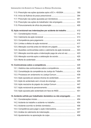 13Indenizações por Acidente do Trabalho ou Doença Ocupacional
11.5. Prescrição nas ações ajuizadas após a EC n. 45/2004........................ 	390
11.6. Início da fluência do prazo prescricional............................................... 	394
11.7. Prescrição nas ações ajuizadas por domésticos.................................. 	401
11.8. Prescrição nas ações do trabalhador não empregado.......................... 	404
11.9. Pronunciamento de ofício da prescrição............................................... 	405
12. Ação revisional nas indenizações por acidente do trabalho.................. 	412
12.1. Considerações iniciais.......................................................................... 	412
12.2. Cabimento da ação revisional .............................................................. 	413
12.3. Competência para julgamento.............................................................. 	416
12.4. Limites e efeitos da ação revisional...................................................... 	417
12.5. Alteração ocorrida antes do trânsito em julgado................................... 	421
12.6. Questões controvertidas sobre o cabimento da ação revisional........... 	423
12.7. Alteração ocorrida após a indenização paga de uma só vez................ 	423
12.8. Alteração ocorrida após a celebração de acordo.................................. 	425
12.9. Morte do acidentado............................................................................. 	426
13. Controvérsias sobre a competência......................................................... 	428
13.1. Histórico das controvérsias sobre a competência................................. 	428
13.2. Consolidação da competência da Justiça do Trabalho......................... 	434
13.3. Processos em andamento na Justiça Comum...................................... 	439
13.4. Ação ajuizada por pessoa diversa do acidentado................................. 	441
13.5. Ação do acidentado sem vínculo de emprego...................................... 	445
13.6. Ação rescisória de julgado da Justiça Comum..................................... 	447
13.7. Ação revisional do pensionamento....................................................... 	450
13.8. Ação ajuizada pelo acidentado em face do INSS................................. 	451
14. Acidente sofrido por trabalhador doméstico ou não empregado.......... 	454
14.1. Considerações iniciais.......................................................................... 	454
14.2. Acidente do trabalho e acidente no trabalho......................................... 	454
14.3. Acidente ocorrido no âmbito doméstico................................................ 	456
14.4. Competência para julgar a ação indenizatória...................................... 	457
14.5. Análise do cabimento de indenização................................................... 	457
14.6. Ajustamentos na apreciação da culpa.................................................. 	458
 