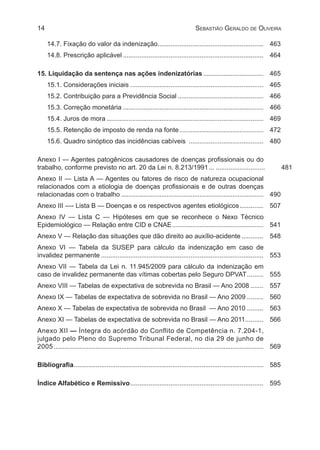 14 Sebastião Geraldo de Oliveira
14.7. Fixação do valor da indenização........................................................... 	463
14.8. Prescrição aplicável.............................................................................. 	464
15. Liquidação da sentença nas ações indenizatórias.................................. 	465
15.1. Considerações iniciais.......................................................................... 	465
15.2. Contribuição para a Previdência Social................................................ 	466
15.3. Correção monetária.............................................................................. 	466
15.4. Juros de mora....................................................................................... 	469
15.5. Retenção de imposto de renda na fonte............................................... 	472
15.6. Quadro sinóptico das incidências cabíveis .......................................... 	480
Anexo I — Agentes patogênicos causadores de doenças profissionais ou do
trabalho, conforme previsto no art. 20 da Lei n. 8.213/1991.... ...........................	481. 481
Anexo II — Lista A — Agentes ou fatores de risco de natureza ocupacional
relacionados com a etiologia de doenças profissionais e de outras doenças
relacionadas com o trabalho............................................................................... 	490
Anexo III —- Lista B — Doenças e os respectivos agentes etiológicos.............. 	507
Anexo IV — Lista C — Hipóteses em que se reconhece o Nexo Técnico
Epidemiológico — Relação entre CID e CNAE................................................... 	 541
Anexo V — Relação das situações que dão direito ao auxílio-acidente............. 	548
Anexo VI — Tabela da SUSEP para cálculo da indenização em caso de
invalidez permanente.......................................................................................... 	553
Anexo VII — Tabela da Lei n. 11.945/2009 para cálculo da indenização em
caso de invalidez permanente das vítimas cobertas pelo Seguro DPVAT.......... 	555
Anexo VIII — Tabelas de expectativa de sobrevida no Brasil — Ano 2008........ 	557
Anexo IX — Tabelas de expectativa de sobrevida no Brasil — Ano 2009.......... 	560
Anexo X — Tabelas de expectativa de sobrevida no Brasil — Ano 2010.......... 	563
Anexo XI — Tabelas de expectativa de sobrevida no Brasil — Ano 2011........... 	566
Anexo XII — Íntegra do acórdão do Conflito de Competência n. 7.204-1,
julgado pelo Pleno do Supremo Tribunal Federal, no dia 29 de junho de
2005.................................................................................................................... 	569
Bibliografia......................................................................................................... 	585
Índice Alfabético e Remissivo.......................................................................... 	 595
 