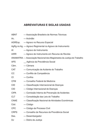 ABREVIATURAS E SIGLAS USADAS
ABNT	 — Associação Brasileira de Normas Técnicas
Ac.	 — Acórdão
AGREsp.	 — Agravo no Recurso Especial
AgRg no Ag. — Agravo Regimental no Agravo de Instrumento
AI	 — Agravo de Instrumento
AIRR	 — Agravo de Instrumento em Recurso de Revista
ANAMATRA	 — Associação Nacional dos Magistrados da Justiça do Trabalho
APS	 __ Agência da Previdência Social
Câm.	 — Câmara
CAT	 — Comunicação de Acidente do Trabalho
CC	 — Conflito de Competência
Cf.	 — Confira
CFM	 — Conselho Federal de Medicina
CID	 — Classificação Internacional de Doenças
CID	 — Código Internacional de Doenças
CIPA	 — Comissão Interna de Prevenção de Acidentes
CLT	 — Consolidação das Leis do Trabalho
CNAE	 — Classificação Nacional de Atividades Econômicas
Cód.	 — Código
CPC	 — Código de Processo Civil
CRPS	 — Conselho de Recursos da Previdência Social
Des.	 — Desembargador
DJ	 — Diário da Justiça
 