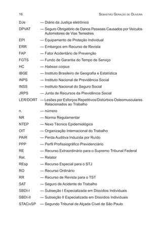 16 Sebastião Geraldo de Oliveira
DJe	 — Diário da Justiça eletrônico
DPVAT	 — Seguro Obrigatório de Danos Pessoais Causados por Veículos
Automotores de Vias Terrestres
EPI	 — Equipamento de Proteção Individual
ERR	 — Embargos em Recurso de Revista
FAP	 — Fator Acidentário de Prevenção
FGTS	 — Fundo de Garantia do Tempo de Serviço
HC	— Habeas corpus
IBGE	 — Instituto Brasileiro de Geografia e Estatística
INPS	 — Instituto Nacional de Previdência Social
INSS	 — Instituto Nacional do Seguro Social
JRPS	 — Junta de Recursos da Previdência Social
LER/DORT	 — Lesões por Esforços Repetitivos/Distúrbios Osteomusculares
Relacionados ao Trabalho
n.	 — número
NR	 — Norma Regulamentar
NTEP 	 — Nexo Técnico Epidemiológico
OIT	 — Organização Internacional do Trabalho
PAIR	 — Perda Auditiva Induzida por Ruído
PPP	 — Perfil Profissiográfico Previdenciário
RE	 — Recurso Extraordinário para o Supremo Tribunal Federal
Rel.	 — Relator
REsp	 — Recurso Especial para o STJ
RO	 — Recurso Ordinário
RR	 — Recurso de Revista para o TST
SAT	 — Seguro de Acidente do Trabalho
SBDI-I	 — Subseção I Especializada em Dissídios Individuais
SBDI-II	 — Subseção II Especializada em Dissídios Individuais
STACivSP	 — Segundo Tribunal de Alçada Cível de São Paulo
 