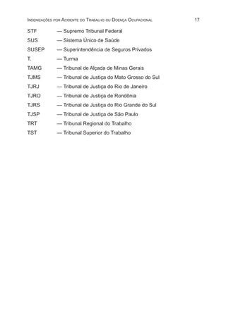 17Indenizações por Acidente do Trabalho ou Doença Ocupacional
STF	 — Supremo Tribunal Federal
SUS	 — Sistema Único de Saúde
SUSEP	 — Superintendência de Seguros Privados
T.	 — Turma
TAMG	 — Tribunal de Alçada de Minas Gerais
TJMS	 — Tribunal de Justiça do Mato Grosso do Sul
TJRJ	 — Tribunal de Justiça do Rio de Janeiro
TJRO	 — Tribunal de Justiça de Rondônia
TJRS	 — Tribunal de Justiça do Rio Grande do Sul
TJSP	 — Tribunal de Justiça de São Paulo
TRT	 — Tribunal Regional do Trabalho
TST	 — Tribunal Superior do Trabalho
 