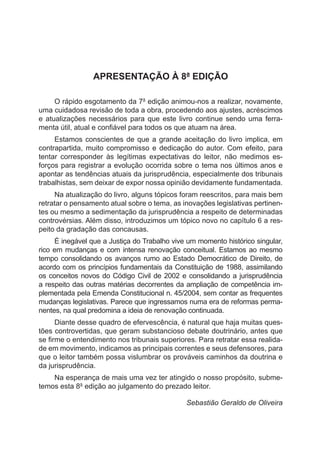 APRESENTAÇÃO À 8ª EDIÇÃO
O rápido esgotamento da 7ª edição animou-nos a realizar, novamente,
uma cuidadosa revisão de toda a obra, procedendo aos ajustes, acréscimos
e atualizações necessários para que este livro continue sendo uma ferra-
menta útil, atual e confiável para todos os que atuam na área.
Estamos conscientes de que a grande aceitação do livro implica, em
contrapartida, muito compromisso e dedicação do autor. Com efeito, para
tentar corresponder às legítimas expectativas do leitor, não medimos es-
forços para registrar a evolução ocorrida sobre o tema nos últimos anos e
apontar as tendências atuais da jurisprudência, especialmente dos tribunais
trabalhistas, sem deixar de expor nossa opinião devidamente fundamentada.
Na atualização do livro, alguns tópicos foram reescritos, para mais bem
retratar o pensamento atual sobre o tema, as inovações legislativas pertinen-
tes ou mesmo a sedimentação da jurisprudência a respeito de determinadas
controvérsias. Além disso, introduzimos um tópico novo no capítulo 6 a res-
peito da gradação das concausas.
É inegável que a Justiça do Trabalho vive um momento histórico singular,
rico em mudanças e com intensa renovação conceitual. Estamos ao mesmo
tempo consolidando os avanços rumo ao Estado Democrático de Direito, de
acordo com os princípios fundamentais da Constituição de 1988, assimilando
os conceitos novos do Código Civil de 2002 e consolidando a jurisprudência
a respeito das outras matérias decorrentes da ampliação de competência im-
plementada pela Emenda Constitucional n. 45/2004, sem contar as frequentes
mudanças legislativas. Parece que ingressamos numa era de reformas perma-
nentes, na qual predomina a ideia de renovação continuada.
Diante desse quadro de efervescência, é natural que haja muitas ques-
tões controvertidas, que geram substancioso debate doutrinário, antes que
se firme o entendimento nos tribunais superiores. Para retratar essa realida-
de em movimento, indicamos as principais correntes e seus defensores, para
que o leitor também possa vislumbrar os prováveis caminhos da doutrina e
da jurisprudência.
Na esperança de mais uma vez ter atingido o nosso propósito, subme-
temos esta 8ª edição ao julgamento do prezado leitor.
					 Sebastião Geraldo de Oliveira
 