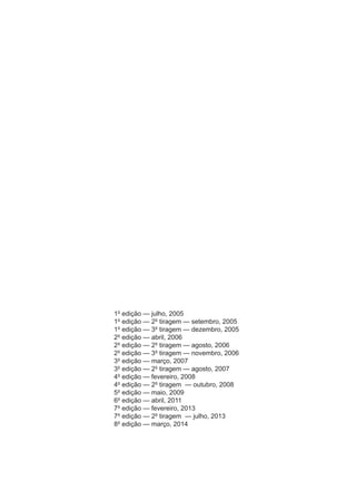 1ª edição — julho, 2005
1ª edição — 2ª tiragem — setembro, 2005
1ª edição — 3ª tiragem — dezembro, 2005
2ª edição — abril, 2006
2ª edição — 2ª tiragem — agosto, 2006
2ª edição — 3ª tiragem — novembro, 2006
3ª edição — março, 2007
3ª edição — 2ª tiragem — agosto, 2007
4ª edição — fevereiro, 2008
4ª edição — 2ª tiragem — outubro, 2008
5ª edição — maio, 2009
6ª edição — abril, 2011
7ª edição — fevereiro, 2013
7ª edição — 2ª tiragem — julho, 2013
8ª edição — março, 2014
 