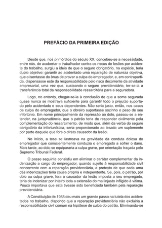 PREFÁCIO DA PRIMEIRA EDIÇÃO
Desde que, nos primórdios do século XX, concebeu-se a necessidade,
entre nós, de acobertar o trabalhador contra os riscos de lesões por aciden-
te do trabalho, surgiu a ideia de que o seguro obrigatório, na espécie, teria
duplo objetivo: garantir ao acidentado uma reparação de natureza objetiva,
que o isentasse do ônus de provar a culpa do empregador, e, em contraparti-
da, dispensasse este da responsabilidade pelo risco decorrente da atividade
empresarial, uma vez que, custeando o seguro previdenciário, ter-se-ia a
transferência total da responsabilidade ressarcitória para a seguradora.
Logo, no entanto, chegar-se-ia à conclusão de que a soma segurada
quase nunca se mostrava suficiente para garantir todo o prejuízo suporta-
do pelo acidentado e seus dependentes. Não seria justo, então, nos casos
de culpa do empregador, que o obreiro suportasse sozinho o peso de seu
infortúnio. Em nome principalmente da repressão ao dolo, passou-se a en-
tender, na jurisprudência, que o patrão teria de responder civilmente pela
complementação do ressarcimento, de modo que, além da verba do seguro
obrigatório da infortunística, seria proporcionado ao lesado um suplemento
por parte daquele que fora o direto causador da lesão.
No início, a tese se lastreava na gravidade da conduta dolosa do
empregador que conscientemente conduzia o empregado a sofrer o dano.
Mais tarde, ao dolo se equipararia a culpa grave, por orientação traçada pelo
Supremo Tribunal Federal.
O passo seguinte consistiu em eliminar o caráter complementar da in-
denização a cargo do empregador, quando sujeito à responsabilidade civil
concorrente com a reparação previdenciária, a pretexto de que cada uma
das indenizações teria causa própria e independente. Se, pois, o patrão, por
dolo ou culpa grave, fora o causador da lesão imposta a seu empregado,
teria de indenizar por inteiro toda a extensão do mal injusto infligido à vítima.
Pouco importava que esta tivesse sido beneficiada também pela reparação
previdenciária.
A Constituição de 1988 deu mais um grande passo na tutela dos aciden-
tados no trabalho, dispondo que a reparação previdenciária não excluiria a
responsabilidade civil comum na hipótese de culpa do patrão. Eliminando-se
 
