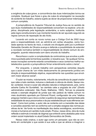 22 Sebastião Geraldo de Oliveira
a exigência de culpa grave, a concorrência das duas indenizações tornou-se
completa. Qualquer que fosse o grau da culpa do empregador na causação
do acidente do trabalho, estaria sujeito ao dever de proporcionar indenização
comum completa.
A jurisprudência do Superior Tribunal de Justiça fixou-se no sentido de
que duas modalidades de responsabilidade concorriam na espécie: uma ob-
jetiva, disciplinada pela legislação acidentária, e outra subjetiva, instituída
pela regra constitucional e cujo montante haveria de ser apurado segundo as
regras comuns de reparação do ato ilícito.
Levando em conta os novos rumos que o Código Civil de 2002 traça
para a responsabilidade civil, ao admiti-la em certas situações, como fun-
dada apenas na teoria do risco, o estudo ora divulgado pelo juiz e professor
Sebastião Geraldo de Oliveira avança e defende a possibilidade de estender
a novidade normativa também à responsabilidade de direito comum do em-
pregador, quando relacionada com dano oriundo do trabalho.
Reconhece o autor a complexidade da controvérsia que envolve a polê-
mica suscitada pela tormentosa questão; e ressalva que, “de qualquer forma,
essas inovações somente estarão consolidadas e seus contornos melhor es-
tabelecidos quando a jurisprudência firmar entendimento sobre o tema”.
Por enquanto, o estudo trabalha com perspectivas extraídas daquilo
que o autor chama de “um nítido deslocamento do pensamento jurídico em
direção à responsabilidade objetiva, especialmente nas questões que envol-
vem maior alcance social”.
O autor se mostra, notoriamente, imbuído da consciência do papel criador
que cabe a todo cientista, inclusive o dedicado à ciência do direito. Nesse mis-
ter, contestar, inovar e ousar são atitudes naturais e indispensáveis, pois, como
adverte Carlos Ari Sundefeld, “ao cientista cabe a angústia de criar” (Direito
administrativo ordenador. São Paulo: Malheiros, 1993). Tem-se no presente
estudo o exemplo elogiável do jurista que não padece do hábito comum no
meio doutrinário apontado por Edmond Picard, configurador de uma “relativa
preguiça mental e que o leva a evitar a quebra da segurança representada pela
estabilidade de seus preconceitos e da paz estabelecida por suas efêmeras cer-
tezas”. Como bom jurista, o autor não se contenta com a mansidão das ideias
e conceitos assentes nem se conforma com a simples exegese das normas po-
sitivas da lei. Vai fundo na manifestação dos dados sociológicos, econômicos,
morais e humanos em sentido muito amplo. Produz, nesse clima, obra de muita
reflexão e estímulo à revisão de dogmas que entrevê como abalados pela nova
ordem social implantada no atual Estado Democrático de Direito.
Nessa visão criativa, o autor age como um pensador, que não se con-
tenta em contemplar o que existe à sua volta e que se atreve a imaginar o
 