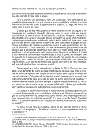 23Indenizações por Acidente do Trabalho ou Doença Ocupacional
que ainda virá a existir, levando em conta a experiência já vivida e os rumos
que ela permite divisar para o futuro.
Não é, porém, um sonhador, nem um visionário. Tem consciência da
gravidade da revolução por que passa a responsabilidade civil no processo
lento e espinhoso do plano subjetivo para o objetivo, ou seja, da teoria da
culpa para a teoria do risco.
É certo que se faz mais justiça à vítima quando se lhe assegura a in-
denização em qualquer situação danosa, com ou sem culpa do agente
ocasionador de seu prejuízo. É necessário, contudo, imaginar, também, a
possibilidade de se fazer injustiça àquele de quem se exige uma indiscrimi-
nada e imprevisível responsabilidade indenizatória individual, quando o risco
que se põe sobre suas costas decorre de uma verdadeira sujeição social.
Numa sociedade de massas estruturada sobre a vida mecanizada, em to-
dos os detalhes, o risco que cada um tem de enfrentar, para amoldar-se ao
padrão que a sociedade determina, não pode ser visto como fruto da con-
veniência e alvedrio de cada indivíduo apenas. O grande problema é social
e não individual. A sociedade moderna que o criou é quem, na verdade, tem
de suportá-lo. É justo que o indivíduo aprisionado nas garras de um convívio
perigoso, sem meios de evitá-lo, reclame responsabilidade para quem lhe
impõe danos. Mas, sendo de dimensões sociais esse clima de risco inafastá-
vel, sua solução também tem de ser social.
Como registra o autor, valendo-se da lição de Silvio Venosa, em sua
obra, o fundamento da teoria da responsabilidade objetiva, que impõe o de-
ver de indenizar apenas em função do nexo causal, sem cogitar da culpa do
causador do dano, “atende melhor à justiça social, mas não pode ser aplicado
indiscriminadamente para que não se caia no outro extremo de injustiça.”(1)
Há de se ter em mente que nem sempre o agente dispõe de meios ou recur-
sos para suportar toda a carga da responsabilidade objetiva generalizada,
sem sacrificar sua própria subsistência e a de sua família.
Daí porque a doutrina europeia e a nacional mais atualizada preconizam
o encaminhamento da responsabilidade civil para as “técnicas de socializa-
ção do dano para o fim de ser garantida pelo menos uma indenização básica
para qualquer tipo de acidente pessoal”. É o que — anota Sérgio Cavalieri
Filho — a doutrina denomina de “reparação coletiva, indenização autônoma
ou social.”(2)
“O dano, nessa nova perspectiva, deixa de ser apenas contra a vítima
para ser contra a própria coletividade, passando a ser um problema de toda
a sociedade.”(3)
(1) VENOSA, Silvio. Direito civil. Parte geral. 2. ed. São Paulo: Atlas, 2002, p. 570
(2) CAVALIERI FILHO, SérgioPrograma de responsabilidade civil. 4. ed. São Paulo: Malheiros,
2003, p. 156.
(3) MENEZES DIREITO, Carlos Alberto; CAVALIERI FILHO, Sérgio. Comentários ao novo
Código Civil, Rio de Janeiro: Forense, 2004. v. XIII, p. 40.
 
