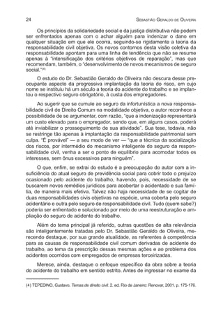 24 Sebastião Geraldo de Oliveira
Os princípios da solidariedade social e da justiça distributiva não podem
ser enfrentados apenas com o achar alguém para indenizar o dano em
qualquer situação em que ele ocorra, seguindo-se rigidamente a teoria da
responsabilidade civil objetiva. Os novos contornos desta visão coletiva da
responsabilidade apontam para uma linha de tendência que não se resume
apenas à “intensificação dos critérios objetivos de reparação”, mas que
recomendam, também, o “desenvolvimento de novos mecanismos de seguro
social.”(4)
O estudo do Dr. Sebastião Geraldo de Oliveira não descura desse pre-
ocupante aspecto da progressiva implantação da teoria do risco, em cujo
nome se instituiu há um século a teoria do acidente do trabalho e se implan-
tou o respectivo seguro obrigatório, à custa dos empregadores.
Ao sugerir que se cumule ao seguro da infortunística a nova responsa-
bilidade civil de Direito Comum na modalidade objetiva, o autor reconhece a
possibilidade de se argumentar, com razão, “que a indenização representará
um custo elevado para o empregador, sendo que, em alguns casos, poderá
até inviabilizar o prosseguimento de sua atividade”. Sua tese, todavia, não
se restringe tão apenas à implantação da responsabilidade patrimonial sem
culpa. “É provável” — a seu modo de ver — “que a técnica da socialização
dos riscos, por intermédio do mecanismo inteligente do seguro da respon-
sabilidade civil, venha a ser o ponto de equilíbrio para acomodar todos os
interesses, sem ônus excessivos para ninguém”.
O que, enfim, se extrai do estudo é a preocupação do autor com a in-
suficiência do atual seguro de previdência social para cobrir todo o prejuízo
ocasionado pelo acidente do trabalho, havendo, pois, necessidade de se
buscarem novos remédios jurídicos para acobertar o acidentado e sua famí-
lia, de maneira mais efetiva. Talvez não haja necessidade de se cogitar de
duas responsabilidades civis objetivas na espécie, uma coberta pelo seguro
acidentário e outra pelo seguro de responsabilidade civil. Tudo (quem sabe?)
poderia ser enfrentado e solucionado por meio de uma reestruturação e am-
pliação do seguro de acidente do trabalho.
Além do tema principal já referido, outras questões de alta relevância
são inteligentemente tratadas pelo Dr. Sebastião Geraldo de Oliveira, me-
recendo destaque, por sua grande atualidade, as referentes à competência
para as causas de responsabilidade civil comum derivadas de acidente do
trabalho, ao tema da prescrição dessas mesmas ações e ao problema dos
acidentes ocorridos com empregados de empresas terceirizadas.
Merece, ainda, destaque o enfoque específico da obra sobre a teoria
do acidente do trabalho em sentido estrito. Antes de ingressar no exame da
(4) TEPEDINO, Gustavo. Temas de direito civil. 2. ed. Rio de Janeiro: Renovar, 2001. p. 175-176.
 