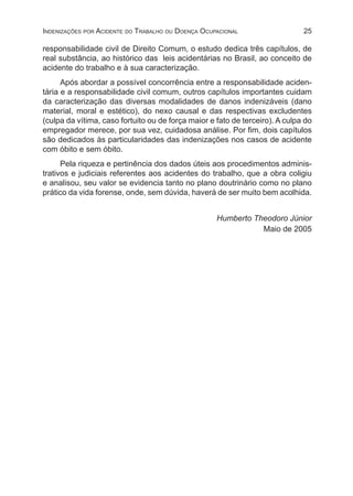 25Indenizações por Acidente do Trabalho ou Doença Ocupacional
responsabilidade civil de Direito Comum, o estudo dedica três capítulos, de
real substância, ao histórico das leis acidentárias no Brasil, ao conceito de
acidente do trabalho e à sua caracterização.
Após abordar a possível concorrência entre a responsabilidade aciden-
tária e a responsabilidade civil comum, outros capítulos importantes cuidam
da caracterização das diversas modalidades de danos indenizáveis (dano
material, moral e estético), do nexo causal e das respectivas excludentes
(culpa da vítima, caso fortuito ou de força maior e fato de terceiro). A culpa do
empregador merece, por sua vez, cuidadosa análise. Por fim, dois capítulos
são dedicados às particularidades das indenizações nos casos de acidente
com óbito e sem óbito.
Pela riqueza e pertinência dos dados úteis aos procedimentos adminis-
trativos e judiciais referentes aos acidentes do trabalho, que a obra coligiu
e analisou, seu valor se evidencia tanto no plano doutrinário como no plano
prático da vida forense, onde, sem dúvida, haverá de ser muito bem acolhida.
Humberto Theodoro Júnior
Maio de 2005
 
