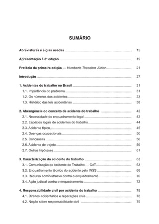 SUMÁRIO
Abreviaturas e siglas usadas .......................................................................... 	15
Apresentação à 8ª edição................................................................................. 	19
Prefácio da primeira edição — Humberto Theodoro Júnior............................. 	 21
Introdução.......................................................................................................... 	 27
1. Acidentes do trabalho no Brasil.................................................................. 	31
1.1. Importância do problema.......................................................................... 	31
1.2. Os números dos acidentes....................................................................... 	33
1.3. Histórico das leis acidentárias ................................................................. 	38
2. Abrangência do conceito de acidente do trabalho ................................... 	 42
2.1. Necessidade do enquadramento legal..................................................... 	42
2.2. Espécies legais de acidentes do trabalho................................................. 	44
2.3. Acidente típico........................................................................................... 	45
2.4. Doenças ocupacionais.............................................................................. 	50
2.5. Concausas................................................................................................ 	56
2.6. Acidente de trajeto.................................................................................... 	59
2.7. Outras hipóteses....................................................................................... 	61
3. Caracterização do acidente do trabalho .................................................... 	 63
3.1. Comunicação do Acidente do Trabalho — CAT........................................ 	63
3.2. Enquadramento técnico do acidente pelo INSS....................................... 	68
3.3. Recurso administrativo contra o enquadramento..................................... 	70
3.4. Ação judicial contra o enquadramento...................................................... 	72
4. Responsabilidade civil por acidente do trabalho ...................................... 	 78
4.1. Direitos acidentários e reparações civis................................................... 	78
4.2. Noção sobre responsabilidade civil ......................................................... 	 79
 