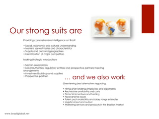 Our strong suits are
Providing comprehensive intelligence on Brazil
• Social, economic and cultural understanding
• Markets size estimates and characteristics
• Supply and demand geographies
• Identification of major competitors
Making strategic introductions
• Sectors associations
• Local authorities, regulatory entities and prospective partners meeting
arrangements
• Investment build-up and suppliers
• Prospective partners
www.brazilglobal.net
… and we also work
Overviewing best alternatives regarding
• Hiring and handling employees and expatriates
• Real estate availability and costs
• Financial incentives and funding
• Fiscal and tax issues
• Talent pool availability and salary range estimates
• Logistics input and output
• Marketing services and products in the Brazilian market
 