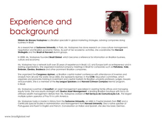 Experience and
background
Hildete de Moraes Vodopives is a Brazilian specialist in global marketing strategies, advising companies doing
business in Brazil.
As a researcher at Sorbonne University, in Paris, Ms. Vodopives has done research on cross-culture management,
negotiation and Brazilian economic history. As part of her academic activities, she coordinates the Harvard
Strategists and the Brazil at Harvard alumni groups.
 
In 2008, Ms. Vodopives founded Brazil Global, which became a reference for information on Brazilian business,
culture and economy.
Ms. Vodopives has a network built over 20 years of experience in Brazil, U.S. and Europe both as entrepreneur and in
existing organizations. She organized investors/company meetings in Brazil for companies such as Petrobras, Vale,
Embraer, Gerdau, Bradesco and other prominent Brazilian companies.
She organized the Congresso Apimec –a Brazilian capital market conference with attendance of investors and
analysts from all over the world. Since 2006, she represents Apimec in the CVM- Education committee, which
organizes and promotes training in investment and capital markets for Brazilian university professors, judges, lawyers
and journalists. She is a member of the Ivy League Speakers and Harvard Crimson Compass Mentor program.
In Brazil,
Ms. Vodopives is partner of Investfort, an asset management specialized in assisting family offices and managing
equity funds. She was equity strategist with Queluz Asset Management, a leading Brazilian boutique with focus on
offshore wealth management. Before that, Ms. Vodopives worked at Net Serviços de Comunicação S.A., the largest
multiple system operator of Pay-TV in Latin America.
 
Ms. Vodopives holds a master in History from the Sorbonne University, an MBA in Capital Markets from PUC and a
Certificate Special Studies in Administration and Management from Harvard University. She is native speaker of
Portuguese and fluent in English and French. Conversation on Italian and Spanish, she also has basic German.
www.brazilglobal.net
 