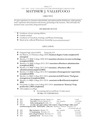 Hemet, C A
9 5 1 - 2 8 5 - 7 4 5 0 V A L L E F U O C O M A TT H E W @ Y A H O O. C O M
MATTHEW J. VALLEFUOCO
OBJECTIVE
To gain experience in a business related field, and understand the field better, while gaining
more experience about business adventures, pertaining to the business. That will make the
business more successful, along with myself.
AWARDS RECIEVED
 Certificate of tutor training abilities
 Forklift certified
 Certificate in Viticulture, Enology, and Winery Technology
 Hired on by (official) Whitehouse internship (www.whitehouse.gov)
EDUCATION
 Chaparral high school (2005) Temecula, CA
 San Marcos, CA Palomar college (2005) business degree 3 units completed 12
attempted
 Menifee, CA MSJC College 2008-2012 associates ofscience in water technology
{completed 2012}
 Menifee, CA MSJC Colleges 2012- 2013 associates ofbusiness administration
(completed 2013}
 Menifee, CA MSJC College 2012-2013 associates ofbusiness office
administration{completed 2013}
 Menifee, CA MSJC College 2012-2013 associates ofmanagement/ supervision
{completed 2013}
 Menifee, Ca MSJC College 2013-2014- associatesin Golf Course/ Turf grass
management {completed 2014}
 Menifee, Ca MSJC College 2013-2014- associates in Real Estate{completed
2015}
 Oceanside, Ca Mira costa College 2013-2014- associates in Nursery/ Crop
production { 2015 completion}
 will complete at college
 Accounting and tax certificate {3 units away}
WORK OF EXPERIENCE
 2003 Fire Academy-Colorado Springs, Co intern 1-week
 2003 Taco bell- Colorado Springs, Co crew member 6 months.
 2004 Valley landscaping-Riverside, CA owner 1-½ years
 2005-08 Z sushi café/ papa john’s/ little ceasers/ wings & things/ m&m metal
manufacturing/Go-staff/ McDonalds/ 3 Del taco- Murrieta-L. Elsinore -Temecula, CA
Crew 3-4 months each job
 2009 Msjc bookstore- Menifee, CA crew member 6 months
 2009 V. Landscaping- Riverside, CA owner 4 months
 2009 used college bookstore- Riverside, CA owner 4 months
 2010 published book The future of trees owner 6 months
 