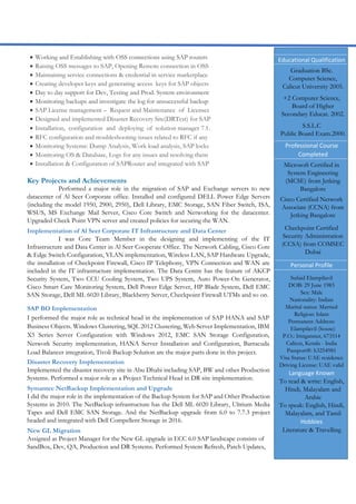  Working and Establishing with OSS connections using SAP routers
 Raising OSS messages to SAP, Opening Remote connection in OSS
 Maintaining service connections & credential in service marketplace
 Creating developer keys and generating access keys for SAP objects
 Day to day support for Dev, Testing and Prod. System environment
 Monitoring backups and investigate the log for unsuccessful backup
 SAP License management – Request and Maintenance of Licenses
 Designed and implemented Disaster Recovery Site(DRTest) for SAP
 Installation, configuration and deploying of solution manager 7.1.
 RFC configuration and troubleshooting issues related to RFC if any
 Monitoring Systems: Dump Analysis, Work load analysis, SAP locks
 Monitoring OS & Database, Logs for any issues and resolving them
 Installation & Configuration of SAPRouter and integrated with SAP
Key Projects and Achievements
Performed a major role in the migration of SAP and Exchange servers to new
datacenter of Al Seer Corporate office. Installed and configured DELL Power Edge Servers
(including the model 1950, 2900, 2950), Dell Library, EMC Storage, SAN Fiber Switch, ISA,
WSUS, MS Exchange Mail Server, Cisco Core Switch and Networking for the datacenter.
Upgraded Check Point VPN server and created policies for securing the WAN.
Implementation of Al Seer Corporate IT Infrastructure and Data Center
I was Core Team Member in the designing and implementing of the IT
Infrastructure and Data Center in Al Seer Cooperate Office. The Network Cabling, Cisco Core
& Edge Switch Configuration, VLAN implementation, Wireless LAN, SAP Hardware Upgrade,
the installation of Checkpoint Firewall, Cisco IP Telephony, VPN Connection and WAN are
included in the IT infrastructure implementation. The Data Centre has the feature of AKCP
Security System, Two CCU Cooling System, Two UPS System, Auto Power-On Generator,
Cisco Smart Care Monitoring System, Dell Power Edge Server, HP Blade System, Dell EMC
SAN Storage, Dell ML 6020 Library, Blackberry Server, Checkpoint Firewall UTMs and so on.
SAP BO Implementation
I performed the major role as technical head in the implementation of SAP HANA and SAP
Business Objects. Windows Clustering, SQL 2012 Clustering, Web Server Implementation, IBM
X5 Series Server Configuration with Windows 2012, EMC SAN Storage Configuration,
Network Security implementation, HANA Server Installation and Configuration, Barracuda
Load Balancer integration, Tivoli Backup Solution are the major parts done in this project.
Disaster Recovery Implementation
Implemented the disaster recovery site in Abu Dhabi including SAP, BW and other Production
Systems. Performed a major role as a Project Technical Head in DR site implementation.
Symantec NetBackup Implementation and Upgrade
I did the major role in the implementation of the Backup System for SAP and Other Production
Systems in 2010. The NetBackup infrastructure has the Dell ML 6020 Library, Ultrium Media
Tapes and Dell EMC SAN Storage. And the NetBackup upgrade from 6.0 to 7.7.3 project
headed and integrated with Dell Compellent Storage in 2016.
New GL Migration
Assigned as Project Manager for the New GL upgrade in ECC 6.0 SAP landscape consists of
SandBox, Dev, QA, Production and DR Systems. Performed System Refresh, Patch Updates,
Educational Qualification
Graduation BSc.
Computer Science,
Calicut University 2005.
+2 Computer Science,
Board of Higher
Secondary Educat. 2002.
S.S.L.C
Public Board Exam.2000.
Professional Course
Completed
Microsoft Certified in
System Engineering
(MCSE) from Jetking
Bangalore
Cisco Certified Network
Associate (CCNA) from
Jetking Bangalore
Checkpoint Certified
Security Administration
(CCSA) from COMSEC
Dubai
Personal Profile
Sufaid Elampilavil
DOB: 29 June 1983
Sex: Male
Nationality: Indian
Marital status: Married
Religion: Islam
Permanent Address:
Elampilavil (house)
P.O.: Iringannur, 673514
Calicut, Kerala - India
Passport#: h3254981
Visa Status: UAE residence
Driving License: UAE valid
Language Known
To read & write: English,
Hindi, Malayalam and
Arabic
To speak: English, Hindi,
Malayalam, and Tamil
Hobbies
Literature & Travelling
 