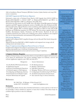 Add-on Installation, Manual Transport, DB Index Creation, Update Statistics and setup OSS
remote connectivity.
SAP EHP7 Upgrade & SAP Hardware Migration
Performed a major role as Technical Team Head in SAP Upgrade from ECC6.0 EHP0 on
Windows2003/SQL2005 to ECC6.0 EHP7 on Windows2012/SQL2012 and BW3.1 on
Windows2003/SQL2005 to BW7.4 on Windows 2012/SQL 2012.
This project has three phases for ECC & BW, that is SP update, OS & DB migration/hardware
migration and EHP7 upgrade including the systems of SandBox, Dev, QA, Production & DR.
Performed SP update, SQL & Windows cluster installation, SAP Installation & Homogeneous
Copy, EHP7 upgrade, BW7.4 technical upgrade, setup RFC & TMS for both SAP & BW
landscape and NetBackup integration for SAP backup. The three phases upgrade deployed in
SandBox, Development, Quality, Production and DR Systems. Resolved all end users
complaints (functional error, printer error, buffering issues, printer installation) and completed
fine tune for better performance and maintained SAP parameters for the same.
SAN Storage Migration
Installed and Configured Dell Compellent Storage with new Brocade Fiber Switch along with
Dell Team.
Migrated all data from Dell EMC to Dell Compellent and integrated new storage with all
existing servers and virtual servers.
Hyper-V implementation (Migration Physical Servers to Virtual)
Installed and Configured Two Hyper-V environment. One is with two hosts & 6 virtual
machines and another one is 3 hosts & 12 virtual machines.
Migrated selected production servers and web servers to Hyper-V platform.
2. Soppnox Solutions, Bangalore 20005-2007
Soppnox Solutions being a service provider which is of responsible for support and maintenance
of its clients IT infrastructures and services including support for hardware, network and
software (application support) as per AMC and other SLA.
Designation : System Administrator
 LAN/WAN/VPN Network Services  PC Desktop Systems
 Applications Systems  Database Administration
 Internet/Email Design & Operations  Help Desk Operations
 Technical support to field engineers  Managing Windows 2003 server environment
 Configuring and Deploying Antivirus  Configuring & Troubleshooting N/W Printer
 Terminal Services & Shadow Copies  Troubleshooting Internet/Intranet Issues
 System Maintenance & Upgrade  New network setup in various institutions
References:
Mr. TKG Nair - IS Manager, Al Seer Group L.L.C
mobile: 00971 50 6502418, email: nair.tkg@alseer.com
Declaration
I, sufaid hereby declare that the above-furnished information is correct and true to the best of
my knowledge. I always satisfied my superiors, of areas that I worked. That always keeps my
confident high at position to take the challenges.
Place: (Sufaid Elampilavil)
Date:
Personal Strengths
Comprehensive problem
solving abilities, my
confidence, diligence at
work, optimistic,
willingness to learn, team
facilitator
Technical Skills & Recent
Technical Training
SAP ECC 6.0
SAP NetWeaver
SAP BO on Windows
SAP HANA on Suse Linux
Checkpoint Firewall&VPN
EMC SAN Storage
Dell Compellent SAN
SAN Fiber Switch Brocade
MS Exchange 2007
Windows ADS
SQL Server DB Admin
Checkpoint R77 on Gaia
Cisco IPT Admin
Symantec NetBackup
Dell ML6020 Tape Library
IBM Tivoli & Library
Citrix Server
Blackberry BES 10
Windows Clustering
Hyper-V Virtual Servers
Fortinet Firewall Solutions
Sonicwall Firewall
ISA Server
WSUS Server
Cisco Switches and Routers
Cisco Smart Care
SQL Server Cluster
Visual Basic 6.0
Dell Servers
HP Servers
IBM Servers
Windows Client OSs
Windows Server OSs
Suse Linux
Wireless Networks
VLAN, DNS, DHCP
 
