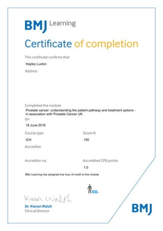 Certificate of completion
Dr. Kieran Walsh
Clinical Director
This certificate confirms that
Address
Completed the module
On
Accreditor
Accreditor no. Accredited CPD points
Course type Score %
100
BMJ Learning has assigned one hour of credit to this module
1.0
Prostate cancer: understanding the patient pathway and treatment options -
in association with Prostate Cancer UK
Hayley Luxton
ICH
18 June 2016
 