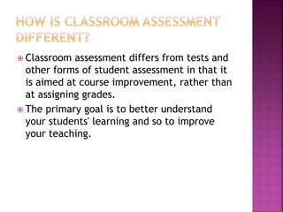  Classroom assessment differs from tests and
other forms of student assessment in that it
is aimed at course improvement, rather than
at assigning grades.
 The primary goal is to better understand
your students' learning and so to improve
your teaching.
 