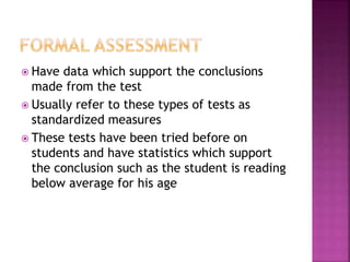  Have data which support the conclusions
made from the test
 Usually refer to these types of tests as
standardized measures
 These tests have been tried before on
students and have statistics which support
the conclusion such as the student is reading
below average for his age
 