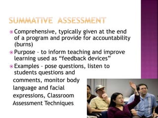  Comprehensive, typically given at the end
of a program and provide for accountability
(burns)
 Purpose – to inform teaching and improve
learning used as “feedback devices”
 Examples – pose questions, listen to
students questions and
comments, monitor body
language and facial
expressions, Classroom
Assessment Techniques
 