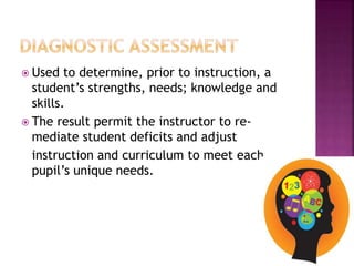  Used to determine, prior to instruction, a
student’s strengths, needs; knowledge and
skills.
 The result permit the instructor to re-
mediate student deficits and adjust
instruction and curriculum to meet each
pupil’s unique needs.
 