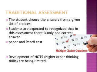  The student choose the answers from a given
list of choices.
 Students are expected to recognized that in
this assessment there is only one correct
answer.
 paper-and Pencil test
 Development of HOTS (higher order thinking
skills) are being limited.
 