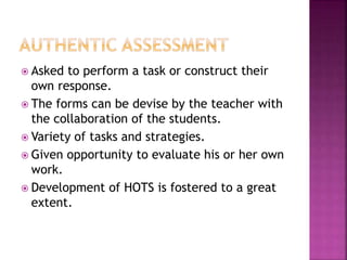  Asked to perform a task or construct their
own response.
 The forms can be devise by the teacher with
the collaboration of the students.
 Variety of tasks and strategies.
 Given opportunity to evaluate his or her own
work.
 Development of HOTS is fostered to a great
extent.
 