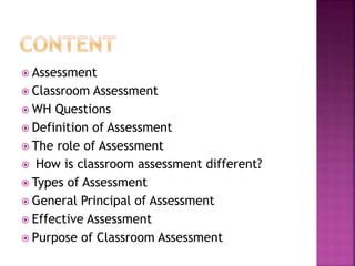  Assessment
 Classroom Assessment
 WH Questions
 Definition of Assessment
 The role of Assessment
 How is classroom assessment different?
 Types of Assessment
 General Principal of Assessment
 Effective Assessment
 Purpose of Classroom Assessment
 