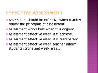  Assessment should be effective when teacher
follow the principals of assessment.
 Assessment works best when it is ongoing.
 Assessment effective when it is achieve.
 Assessment effective when it is transparent.
 Assessment effective when teacher inform
students strong and weak areas.
 