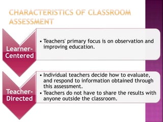 Learner-
Centered
• Teachers' primary focus is on observation and
improving education.
Teacher-
Directed
• Individual teachers decide how to evaluate,
and respond to information obtained through
this assessment.
• Teachers do not have to share the results with
anyone outside the classroom.
 